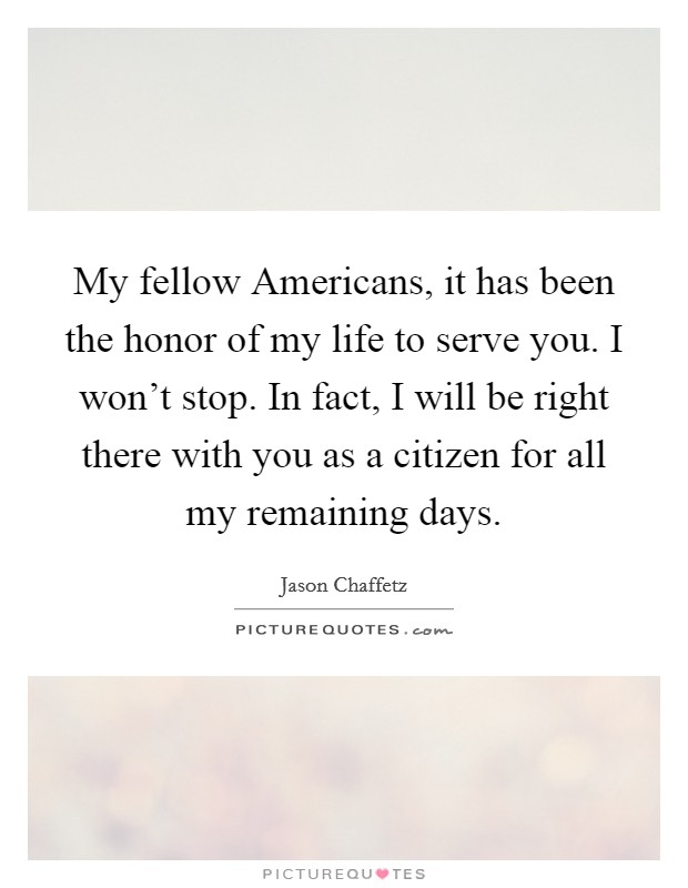 My fellow Americans, it has been the honor of my life to serve you. I won't stop. In fact, I will be right there with you as a citizen for all my remaining days. Picture Quote #1