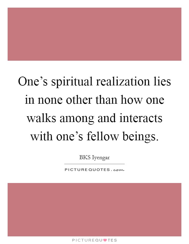 One's spiritual realization lies in none other than how one walks among and interacts with one's fellow beings. Picture Quote #1