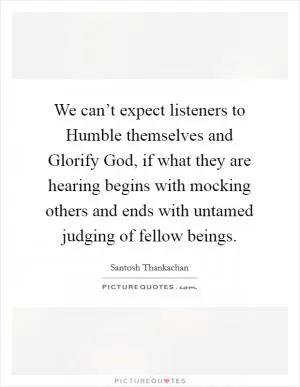 We can’t expect listeners to Humble themselves and Glorify God, if what they are hearing begins with mocking others and ends with untamed judging of fellow beings Picture Quote #1
