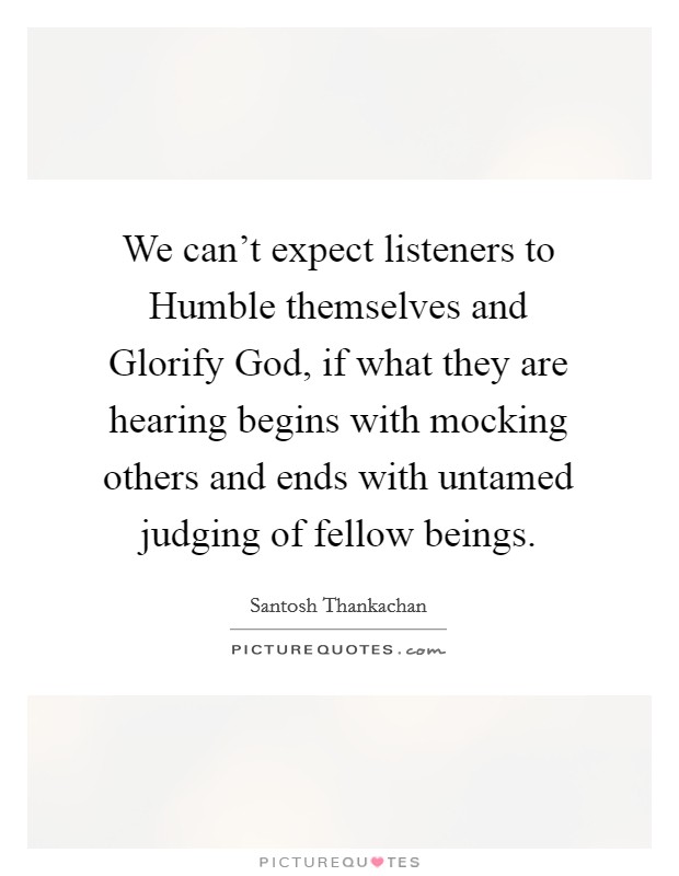 We can't expect listeners to Humble themselves and Glorify God, if what they are hearing begins with mocking others and ends with untamed judging of fellow beings. Picture Quote #1