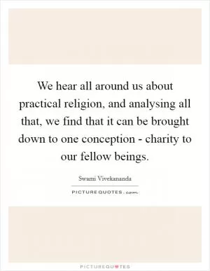 We hear all around us about practical religion, and analysing all that, we find that it can be brought down to one conception - charity to our fellow beings Picture Quote #1