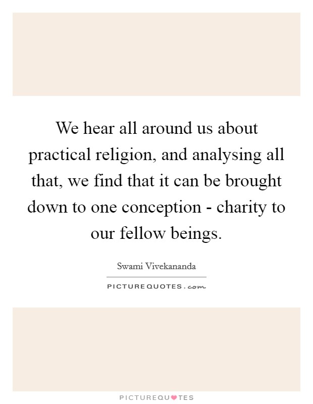 We hear all around us about practical religion, and analysing all that, we find that it can be brought down to one conception - charity to our fellow beings. Picture Quote #1