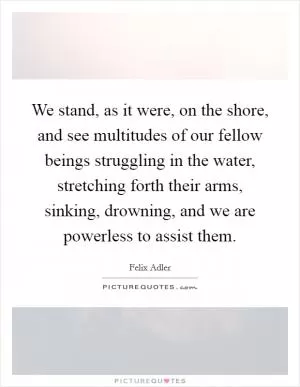 We stand, as it were, on the shore, and see multitudes of our fellow beings struggling in the water, stretching forth their arms, sinking, drowning, and we are powerless to assist them Picture Quote #1