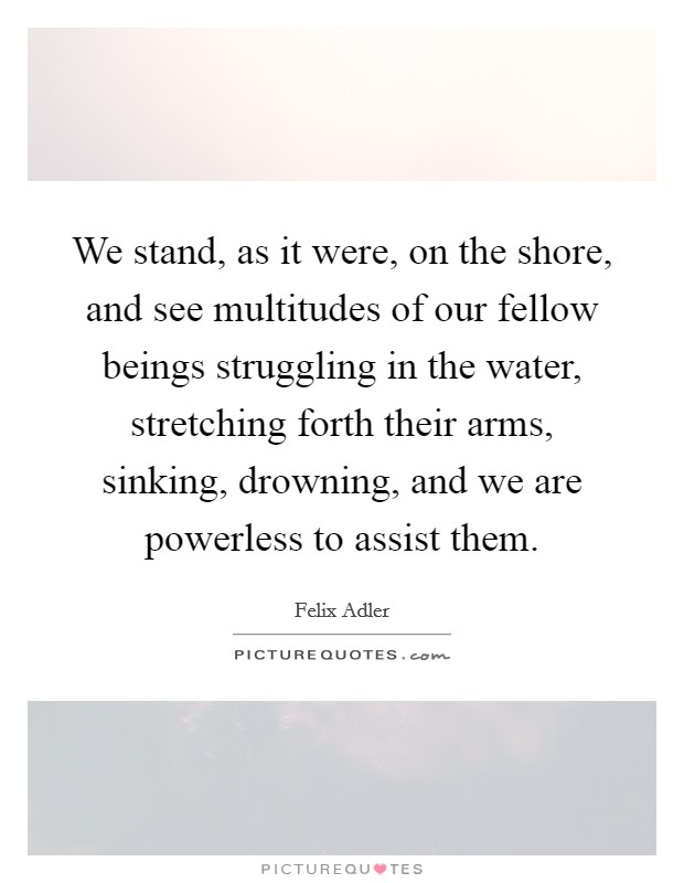 We stand, as it were, on the shore, and see multitudes of our fellow beings struggling in the water, stretching forth their arms, sinking, drowning, and we are powerless to assist them. Picture Quote #1