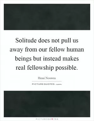 Solitude does not pull us away from our fellow human beings but instead makes real fellowship possible Picture Quote #1