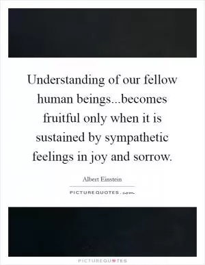 Understanding of our fellow human beings...becomes fruitful only when it is sustained by sympathetic feelings in joy and sorrow Picture Quote #1