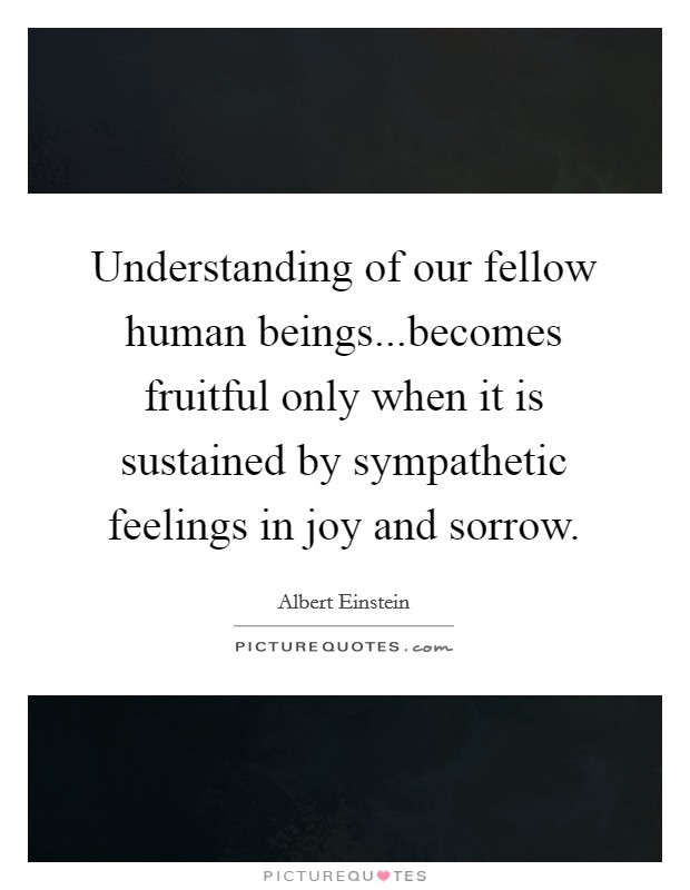 Understanding of our fellow human beings...becomes fruitful only when it is sustained by sympathetic feelings in joy and sorrow. Picture Quote #1