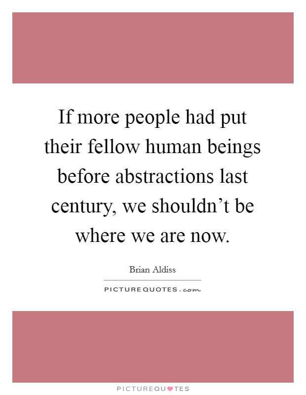 If more people had put their fellow human beings before abstractions last century, we shouldn't be where we are now. Picture Quote #1