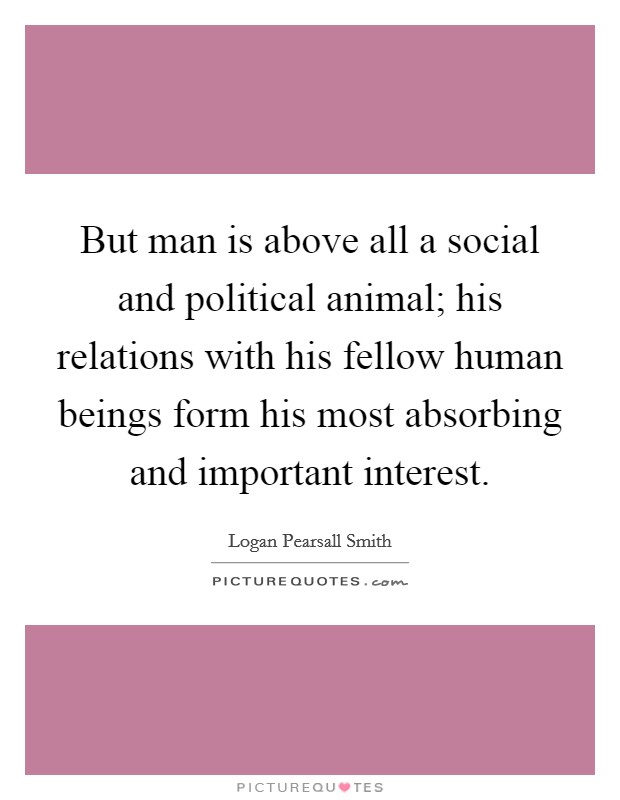 But man is above all a social and political animal; his relations with his fellow human beings form his most absorbing and important interest. Picture Quote #1
