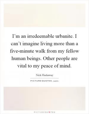 I’m an irredeemable urbanite. I can’t imagine living more than a five-minute walk from my fellow human beings. Other people are vital to my peace of mind Picture Quote #1