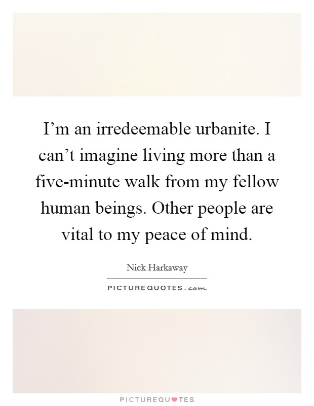 I'm an irredeemable urbanite. I can't imagine living more than a five-minute walk from my fellow human beings. Other people are vital to my peace of mind. Picture Quote #1