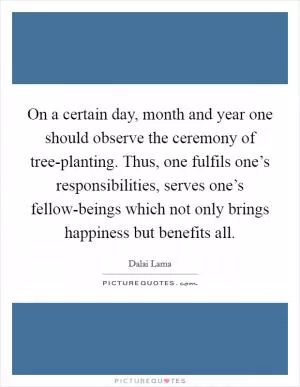 On a certain day, month and year one should observe the ceremony of tree-planting. Thus, one fulfils one’s responsibilities, serves one’s fellow-beings which not only brings happiness but benefits all Picture Quote #1