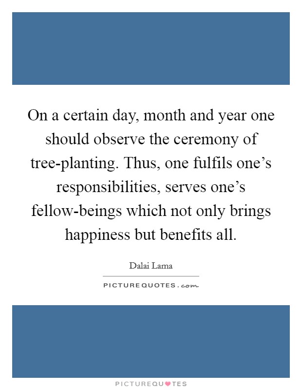On a certain day, month and year one should observe the ceremony of tree-planting. Thus, one fulfils one's responsibilities, serves one's fellow-beings which not only brings happiness but benefits all. Picture Quote #1