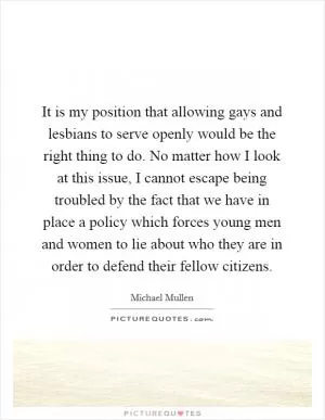 It is my position that allowing gays and lesbians to serve openly would be the right thing to do. No matter how I look at this issue, I cannot escape being troubled by the fact that we have in place a policy which forces young men and women to lie about who they are in order to defend their fellow citizens Picture Quote #1