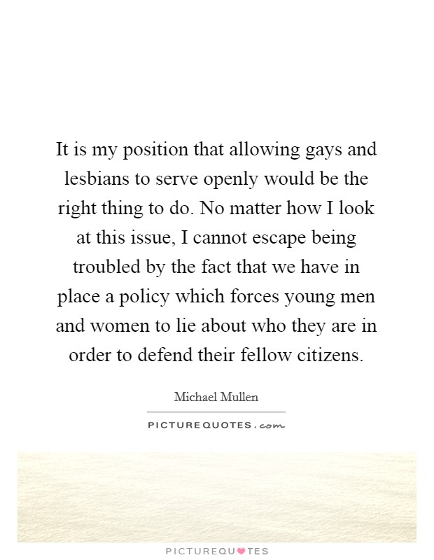 It is my position that allowing gays and lesbians to serve openly would be the right thing to do. No matter how I look at this issue, I cannot escape being troubled by the fact that we have in place a policy which forces young men and women to lie about who they are in order to defend their fellow citizens. Picture Quote #1
