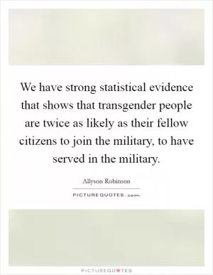 We have strong statistical evidence that shows that transgender people are twice as likely as their fellow citizens to join the military, to have served in the military Picture Quote #1