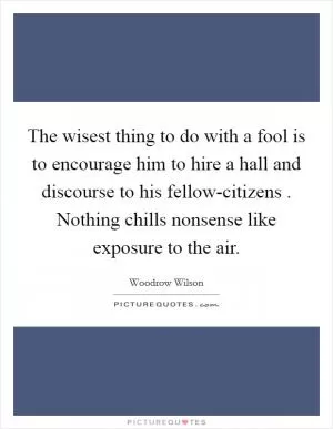 The wisest thing to do with a fool is to encourage him to hire a hall and discourse to his fellow-citizens . Nothing chills nonsense like exposure to the air Picture Quote #1