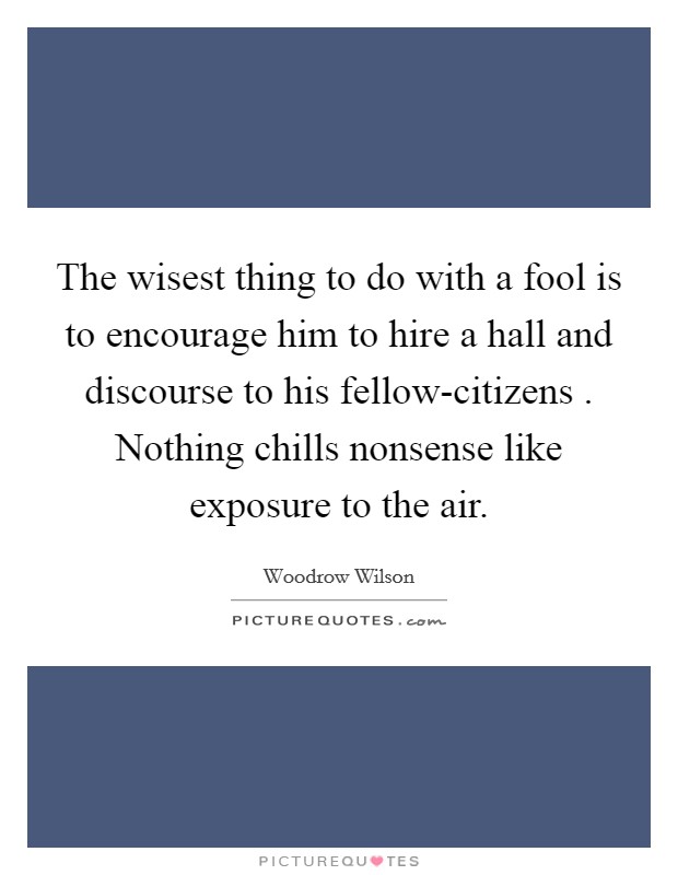 The wisest thing to do with a fool is to encourage him to hire a hall and discourse to his fellow-citizens . Nothing chills nonsense like exposure to the air. Picture Quote #1