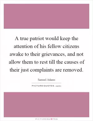 A true patriot would keep the attention of his fellow citizens awake to their grievances, and not allow them to rest till the causes of their just complaints are removed Picture Quote #1