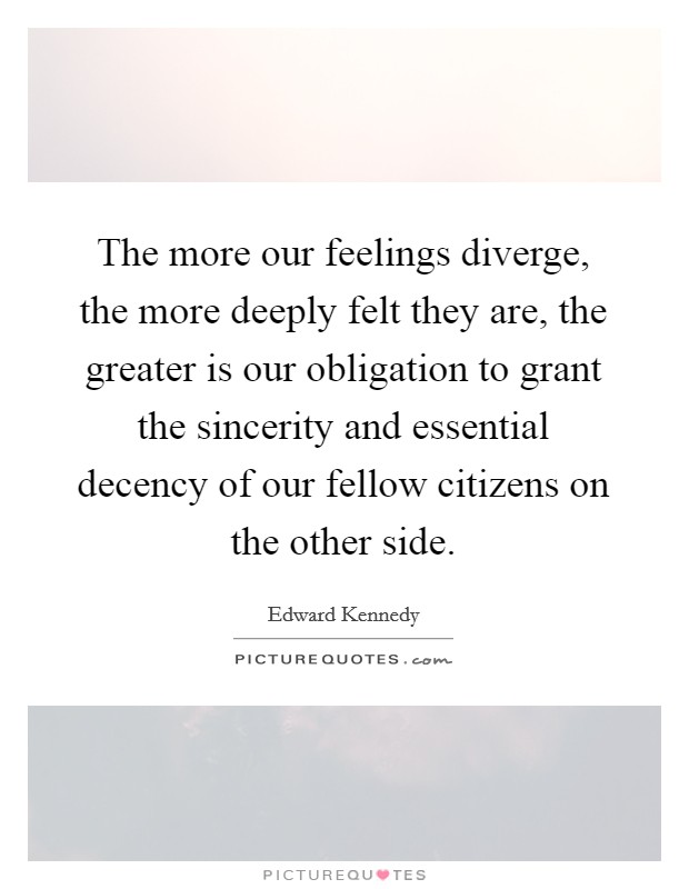 The more our feelings diverge, the more deeply felt they are, the greater is our obligation to grant the sincerity and essential decency of our fellow citizens on the other side. Picture Quote #1