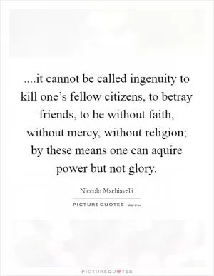 ....it cannot be called ingenuity to kill one’s fellow citizens, to betray friends, to be without faith, without mercy, without religion; by these means one can aquire power but not glory Picture Quote #1