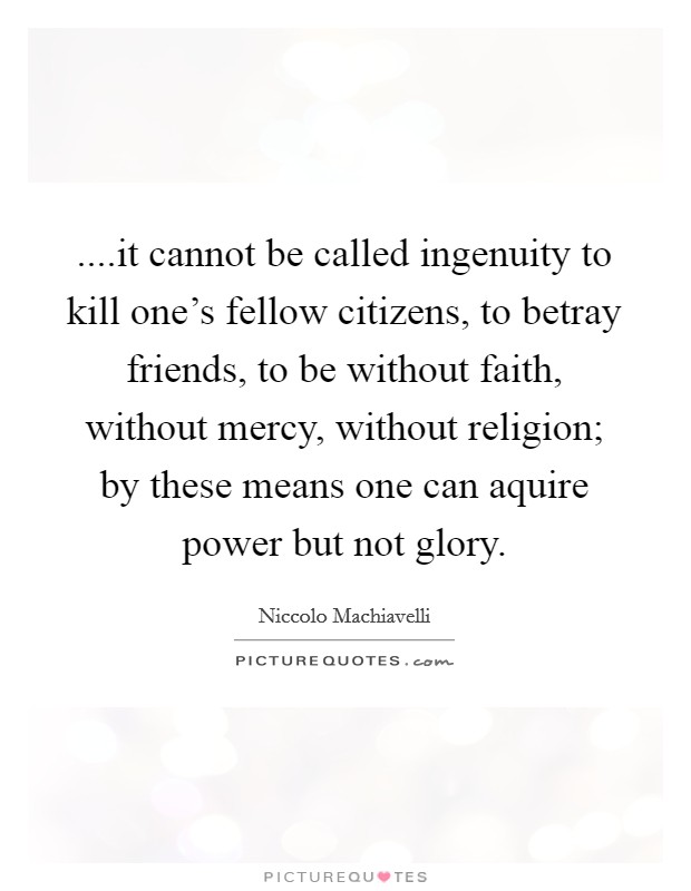 ....it cannot be called ingenuity to kill one's fellow citizens, to betray friends, to be without faith, without mercy, without religion; by these means one can aquire power but not glory. Picture Quote #1