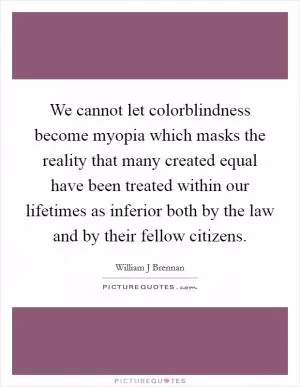 We cannot let colorblindness become myopia which masks the reality that many created equal have been treated within our lifetimes as inferior both by the law and by their fellow citizens Picture Quote #1