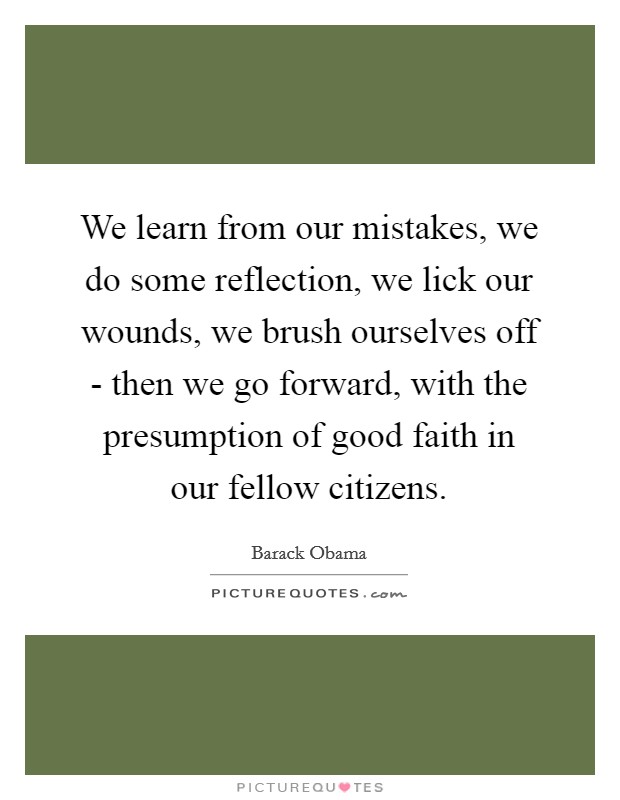 We learn from our mistakes, we do some reflection, we lick our wounds, we brush ourselves off - then we go forward, with the presumption of good faith in our fellow citizens. Picture Quote #1