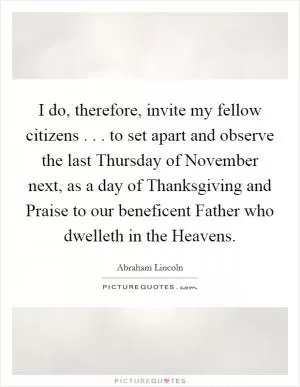 I do, therefore, invite my fellow citizens . . . to set apart and observe the last Thursday of November next, as a day of Thanksgiving and Praise to our beneficent Father who dwelleth in the Heavens Picture Quote #1