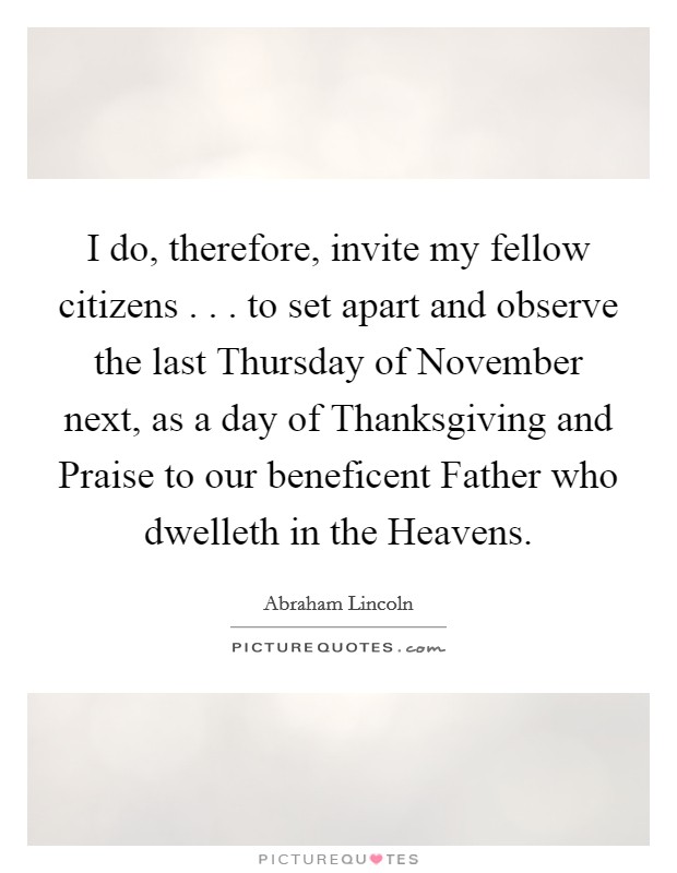I do, therefore, invite my fellow citizens . . . to set apart and observe the last Thursday of November next, as a day of Thanksgiving and Praise to our beneficent Father who dwelleth in the Heavens. Picture Quote #1
