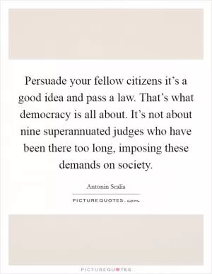 Persuade your fellow citizens it’s a good idea and pass a law. That’s what democracy is all about. It’s not about nine superannuated judges who have been there too long, imposing these demands on society Picture Quote #1