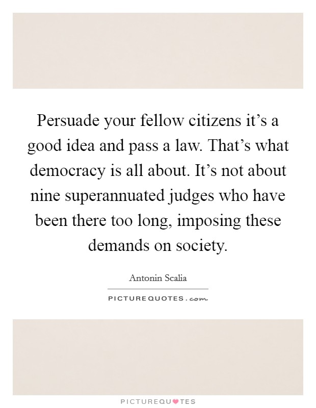 Persuade your fellow citizens it's a good idea and pass a law. That's what democracy is all about. It's not about nine superannuated judges who have been there too long, imposing these demands on society. Picture Quote #1