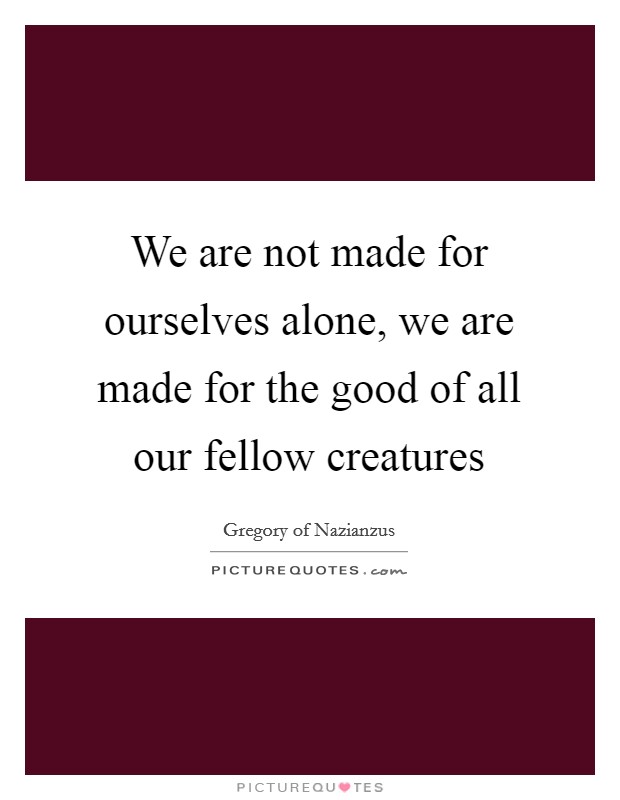 We are not made for ourselves alone, we are made for the good of all our fellow creatures Picture Quote #1