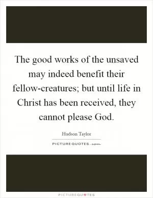 The good works of the unsaved may indeed benefit their fellow-creatures; but until life in Christ has been received, they cannot please God Picture Quote #1