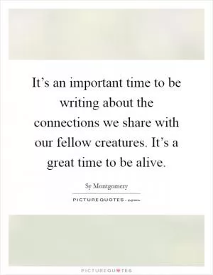 It’s an important time to be writing about the connections we share with our fellow creatures. It’s a great time to be alive Picture Quote #1