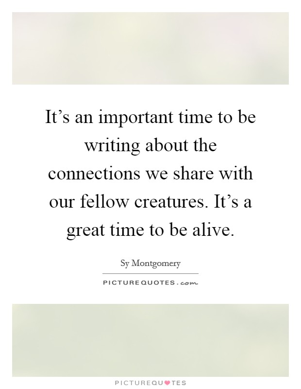It's an important time to be writing about the connections we share with our fellow creatures. It's a great time to be alive. Picture Quote #1