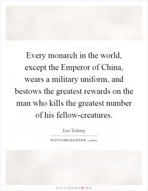 Every monarch in the world, except the Emperor of China, wears a military uniform, and bestows the greatest rewards on the man who kills the greatest number of his fellow-creatures Picture Quote #1