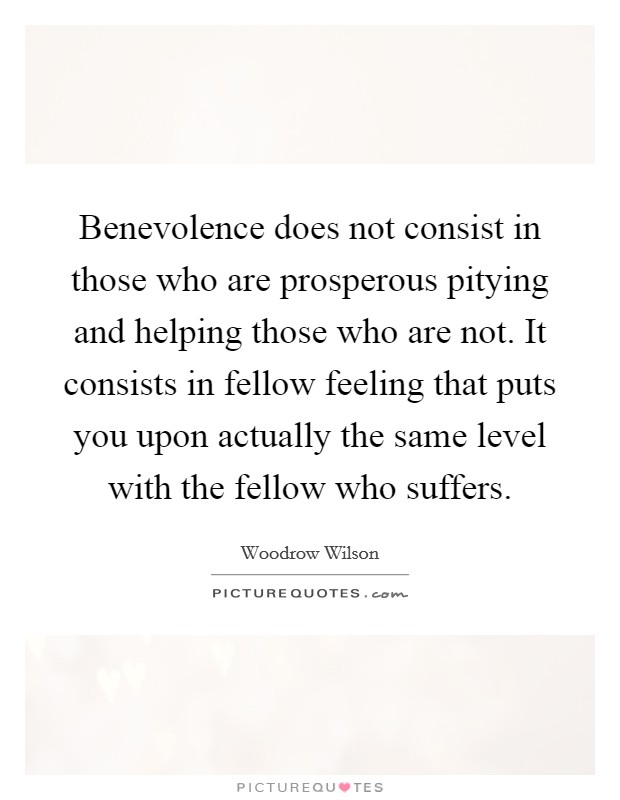 Benevolence does not consist in those who are prosperous pitying and helping those who are not. It consists in fellow feeling that puts you upon actually the same level with the fellow who suffers. Picture Quote #1