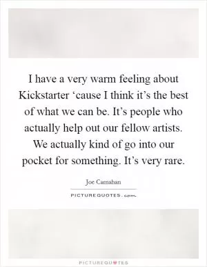I have a very warm feeling about Kickstarter ‘cause I think it’s the best of what we can be. It’s people who actually help out our fellow artists. We actually kind of go into our pocket for something. It’s very rare Picture Quote #1