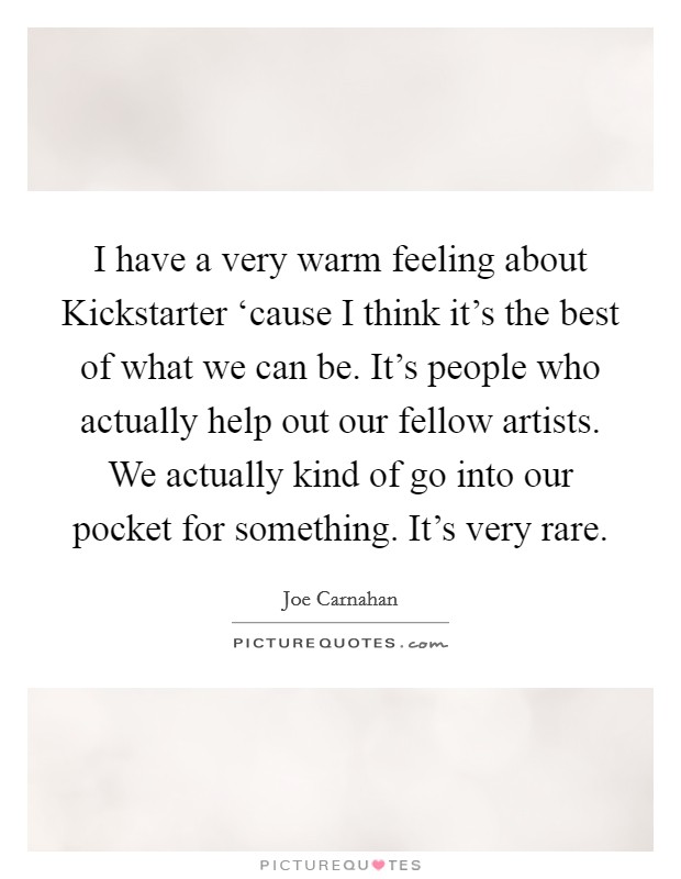 I have a very warm feeling about Kickstarter ‘cause I think it's the best of what we can be. It's people who actually help out our fellow artists. We actually kind of go into our pocket for something. It's very rare. Picture Quote #1