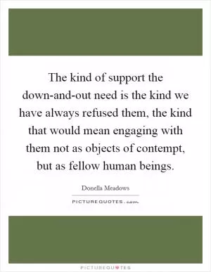 The kind of support the down-and-out need is the kind we have always refused them, the kind that would mean engaging with them not as objects of contempt, but as fellow human beings Picture Quote #1