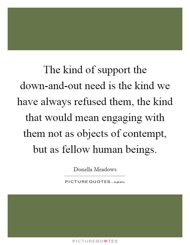 The kind of support the down-and-out need is the kind we have always refused them, the kind that would mean engaging with them not as objects of contempt, but as fellow human beings. Picture Quote #1