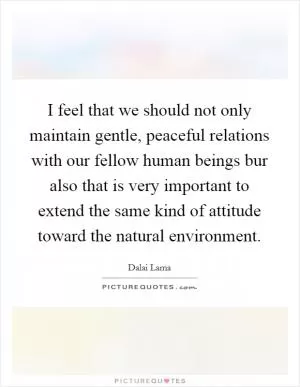 I feel that we should not only maintain gentle, peaceful relations with our fellow human beings bur also that is very important to extend the same kind of attitude toward the natural environment Picture Quote #1