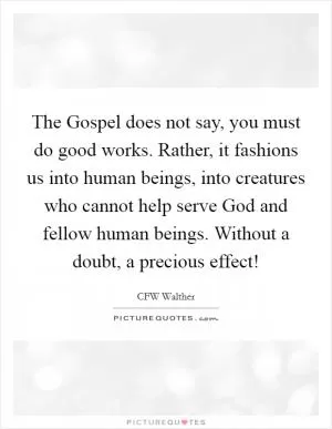 The Gospel does not say, you must do good works. Rather, it fashions us into human beings, into creatures who cannot help serve God and fellow human beings. Without a doubt, a precious effect! Picture Quote #1