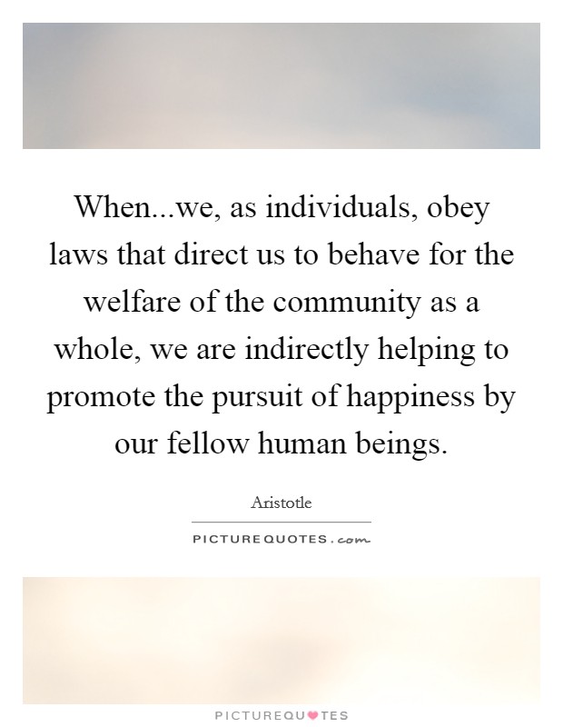 When...we, as individuals, obey laws that direct us to behave for the welfare of the community as a whole, we are indirectly helping to promote the pursuit of happiness by our fellow human beings. Picture Quote #1
