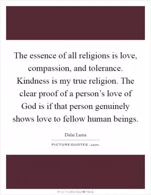 The essence of all religions is love, compassion, and tolerance. Kindness is my true religion. The clear proof of a person’s love of God is if that person genuinely shows love to fellow human beings Picture Quote #1