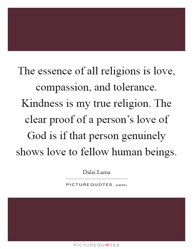 The essence of all religions is love, compassion, and tolerance. Kindness is my true religion. The clear proof of a person's love of God is if that person genuinely shows love to fellow human beings. Picture Quote #1
