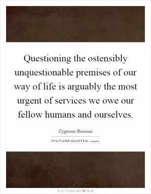 Questioning the ostensibly unquestionable premises of our way of life is arguably the most urgent of services we owe our fellow humans and ourselves Picture Quote #1