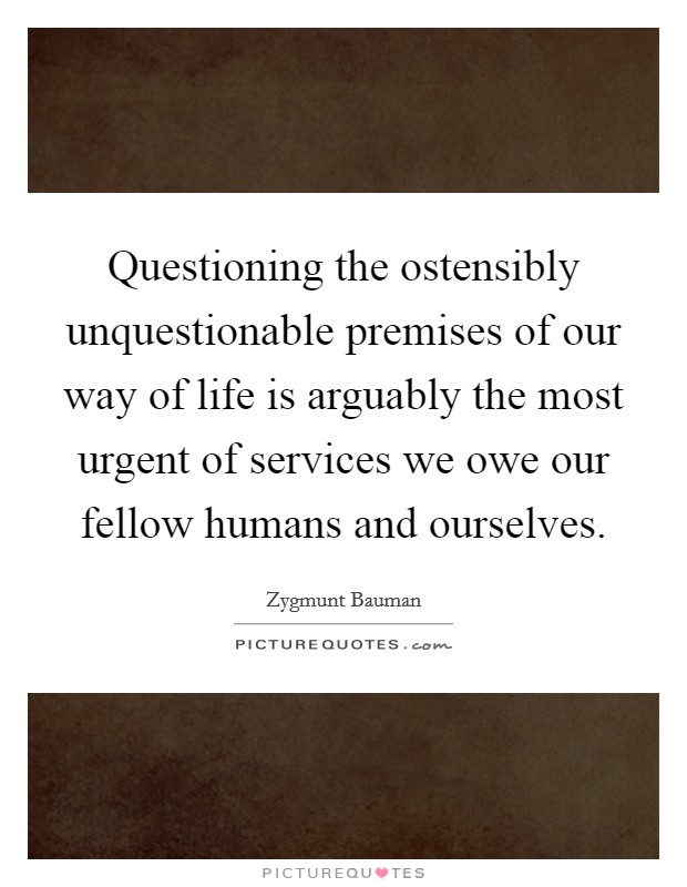 Questioning the ostensibly unquestionable premises of our way of life is arguably the most urgent of services we owe our fellow humans and ourselves. Picture Quote #1