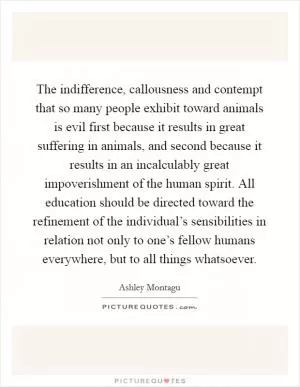 The indifference, callousness and contempt that so many people exhibit toward animals is evil first because it results in great suffering in animals, and second because it results in an incalculably great impoverishment of the human spirit. All education should be directed toward the refinement of the individual’s sensibilities in relation not only to one’s fellow humans everywhere, but to all things whatsoever Picture Quote #1